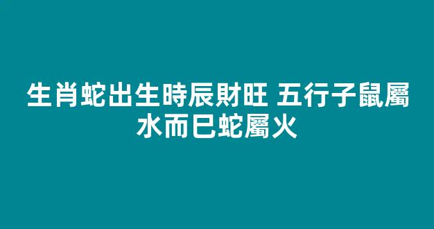 生肖蛇出生時辰財旺 五行子鼠屬水而巳蛇屬火